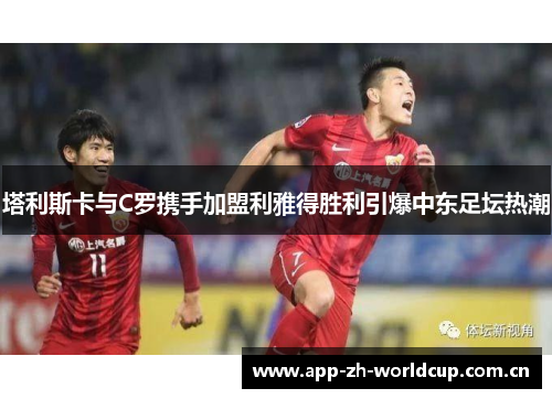塔利斯卡与C罗携手加盟利雅得胜利引爆中东足坛热潮 塔利斯卡与C罗携手加盟利雅得胜利引爆中东足坛热潮